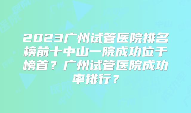 2023广州试管医院排名榜前十中山一院成功位于榜首？广州试管医院成功率排行？
