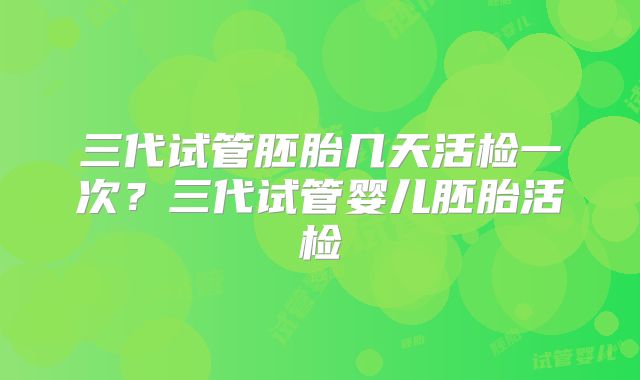 三代试管胚胎几天活检一次？三代试管婴儿胚胎活检