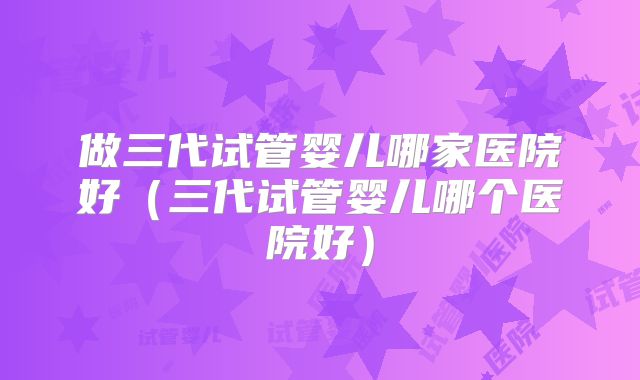 做三代试管婴儿哪家医院好（三代试管婴儿哪个医院好）
