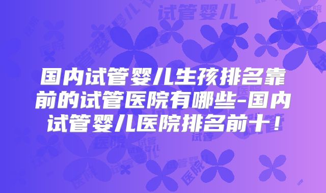 国内试管婴儿生孩排名靠前的试管医院有哪些-国内试管婴儿医院排名前十!