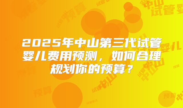 2025年中山第三代试管婴儿费用预测，如何合理规划你的预算？