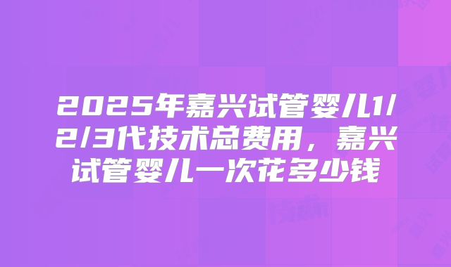 2025年嘉兴试管婴儿1/2/3代技术总费用，嘉兴试管婴儿一次花多少钱