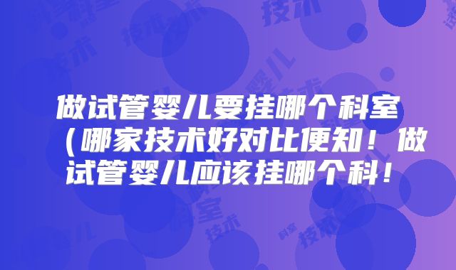 做试管婴儿要挂哪个科室（哪家技术好对比便知！做试管婴儿应该挂哪个科！