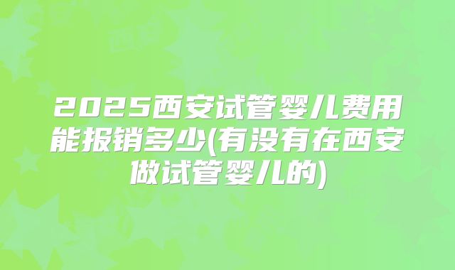 2025西安试管婴儿费用能报销多少(有没有在西安做试管婴儿的)
