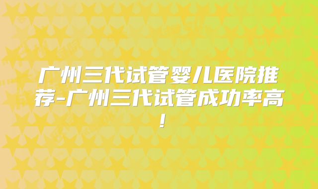 广州三代试管婴儿医院推荐-广州三代试管成功率高！