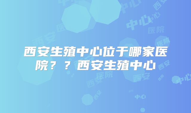 西安生殖中心位于哪家医院？？西安生殖中心