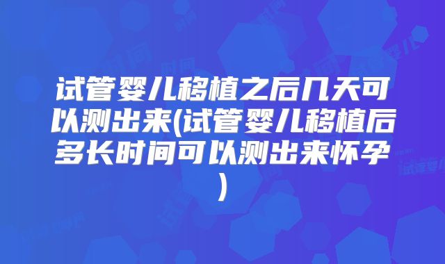 试管婴儿移植之后几天可以测出来(试管婴儿移植后多长时间可以测出来怀孕)
