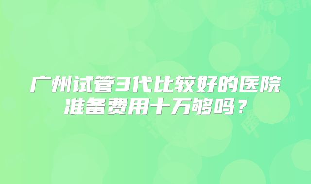 广州试管3代比较好的医院准备费用十万够吗？
