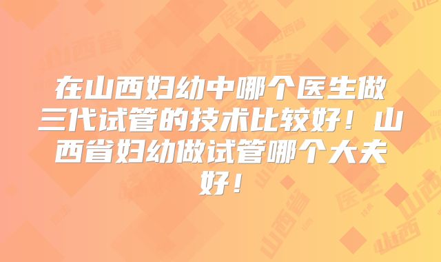 在山西妇幼中哪个医生做三代试管的技术比较好！山西省妇幼做试管哪个大夫好！