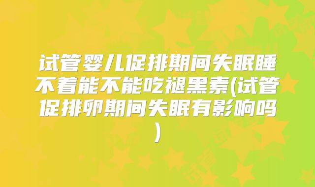 试管婴儿促排期间失眠睡不着能不能吃褪黑素(试管促排卵期间失眠有影响吗)