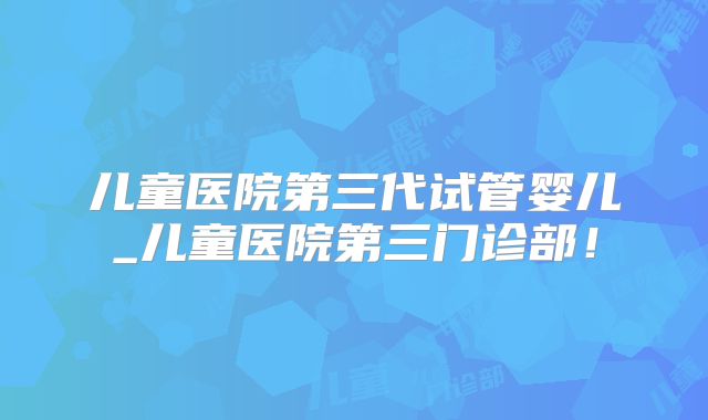 儿童医院第三代试管婴儿_儿童医院第三门诊部！