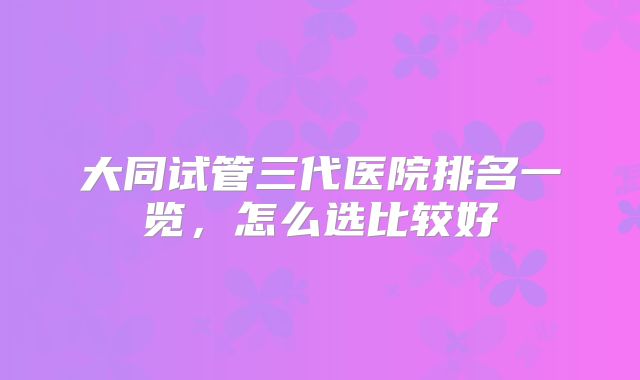 大同试管三代医院排名一览,怎么选比较好