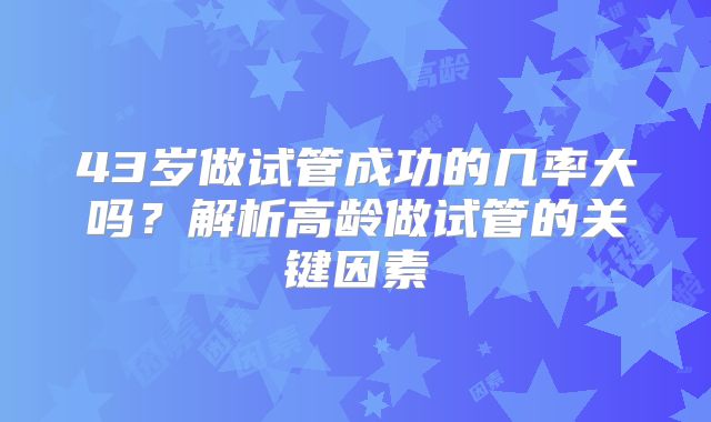 43岁做试管成功的几率大吗？解析高龄做试管的关键因素