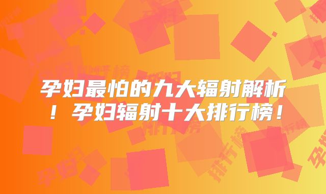 孕妇最怕的九大辐射解析！孕妇辐射十大排行榜！