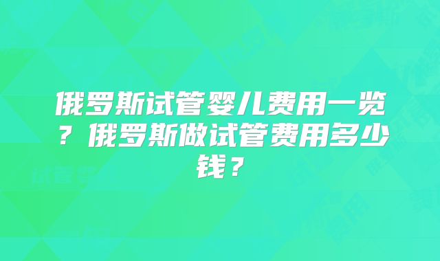 俄罗斯试管婴儿费用一览?俄罗斯做试管费用多少钱?