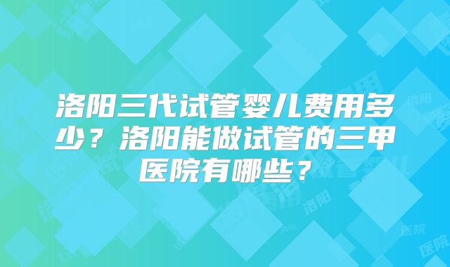 洛阳三代试管婴儿费用多少？洛阳能做试管的三甲医院有哪些？