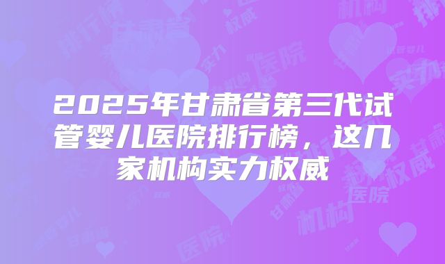 2025年甘肃省第三代试管婴儿医院排行榜，这几家机构实力权威