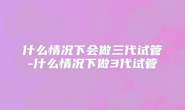 什么情况下会做三代试管-什么情况下做3代试管