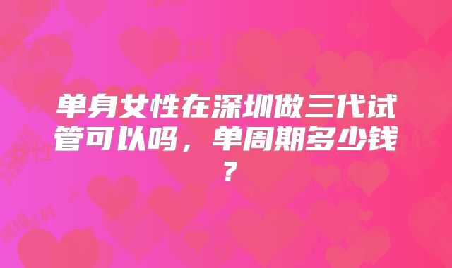 单身女性在深圳做三代试管可以吗，单周期多少钱？