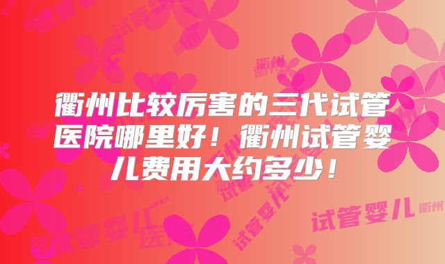 衢州比较厉害的三代试管医院哪里好！衢州试管婴儿费用大约多少！