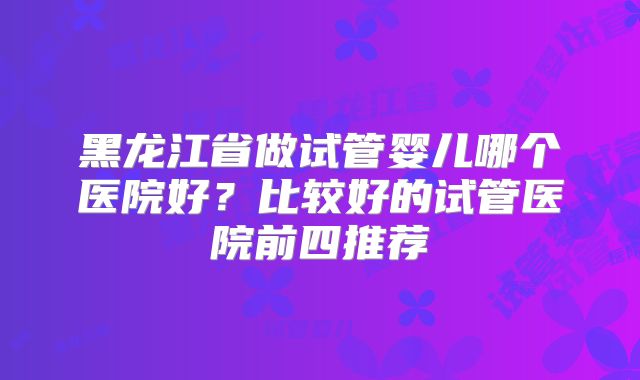 黑龙江省做试管婴儿哪个医院好?比较好的试管医院前四推荐