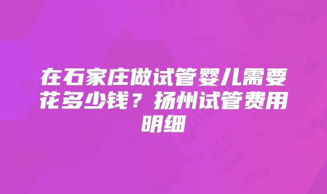 在石家庄做试管婴儿需要花多少钱？扬州试管费用明细