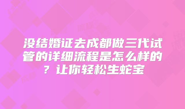 没结婚证去成都做三代试管的详细流程是怎么样的?让你轻松生蛇宝