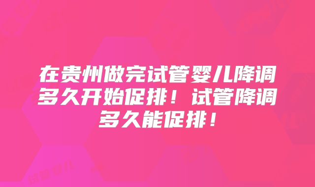 在贵州做完试管婴儿降调多久开始促排！试管降调多久能促排！