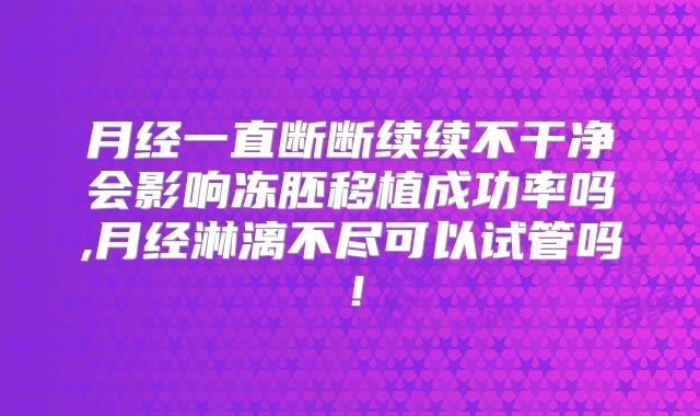 月经一直断断续续不干净会影响冻胚移植成功率吗,月经淋漓不尽可以试管吗！