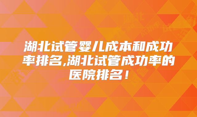 湖北试管婴儿成本和成功率排名,湖北试管成功率的医院排名！
