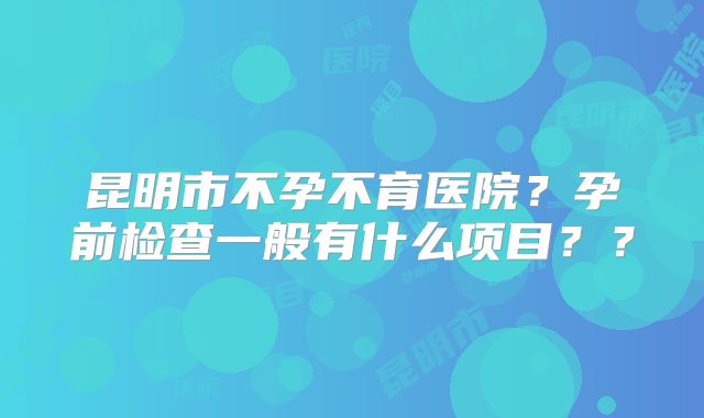 昆明市不孕不育医院?孕前检查一般有什么项目??