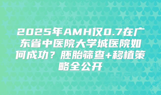 2025年AMH仅0.7在广东省中医院大学城医院如何成功？胚胎筛查+移植策略全公开