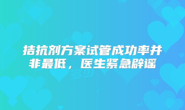 拮抗剂方案试管成功率并非最低，医生紧急辟谣