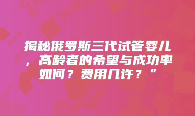 揭秘俄罗斯三代试管婴儿，高龄者的希望与成功率如何？费用几许？”