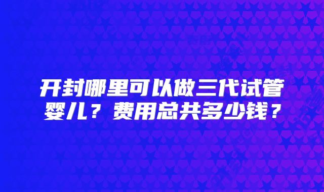 开封哪里可以做三代试管婴儿?费用总共多少钱?