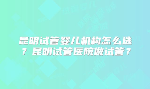 昆明试管婴儿机构怎么选？昆明试管医院做试管？