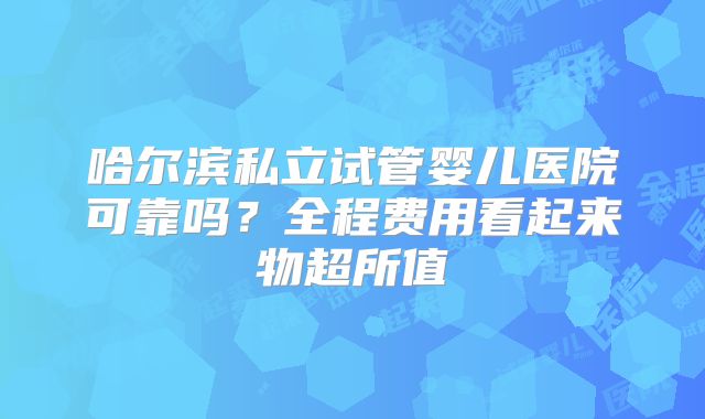 哈尔滨私立试管婴儿医院可靠吗?全程费用看起来物超所值