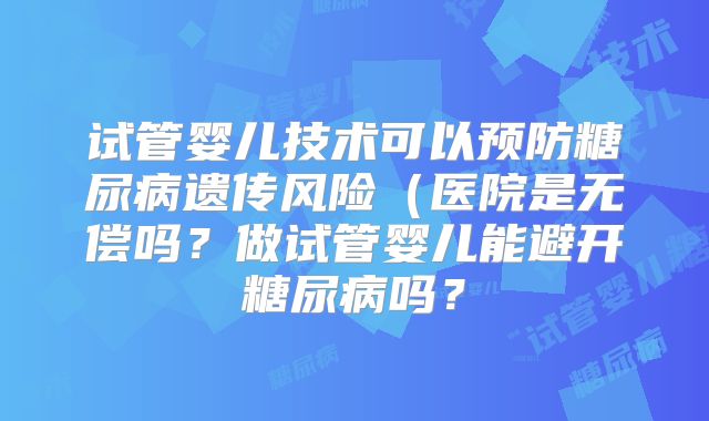 试管婴儿技术可以预防糖尿病遗传风险(医院是无偿吗?做试管婴儿能避开糖尿病吗?