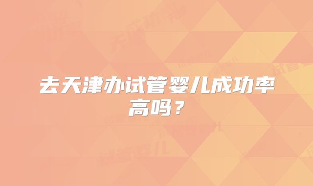 去天津办试管婴儿成功率高吗？