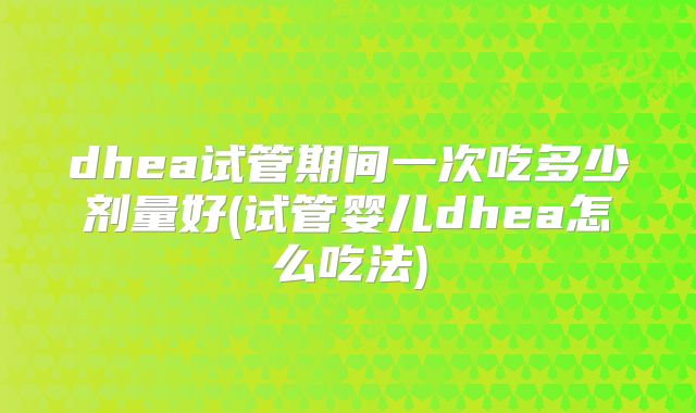 dhea试管期间一次吃多少剂量好(试管婴儿dhea怎么吃法)