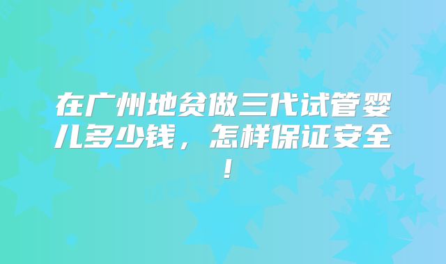 在广州地贫做三代试管婴儿多少钱，怎样保证安全！
