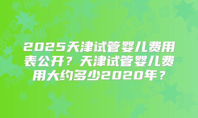 2025天津试管婴儿费用表公开？天津试管婴儿费用大约多少2020年？
