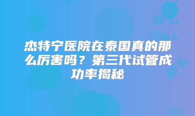 杰特宁医院在泰国真的那么厉害吗？第三代试管成功率揭秘