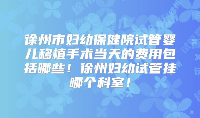徐州市妇幼保健院试管婴儿移植手术当天的费用包括哪些！徐州妇幼试管挂哪个科室！