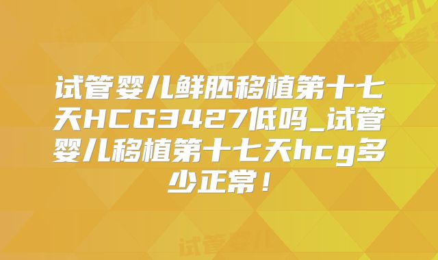 试管婴儿鲜胚移植第十七天HCG3427低吗_试管婴儿移植第十七天hcg多少正常！