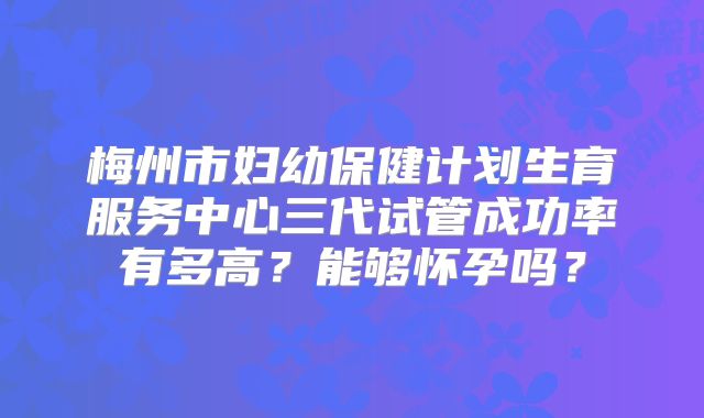 梅州市妇幼保健计划生育服务中心三代试管成功率有多高？能够怀孕吗？