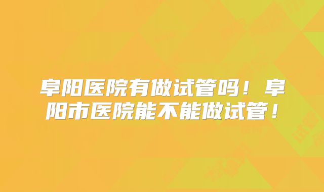 阜阳医院有做试管吗！阜阳市医院能不能做试管！