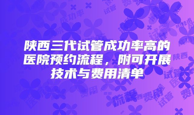 陕西三代试管成功率高的医院预约流程，附可开展技术与费用清单