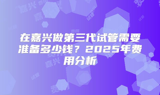 在嘉兴做第三代试管需要准备多少钱？2025年费用分析