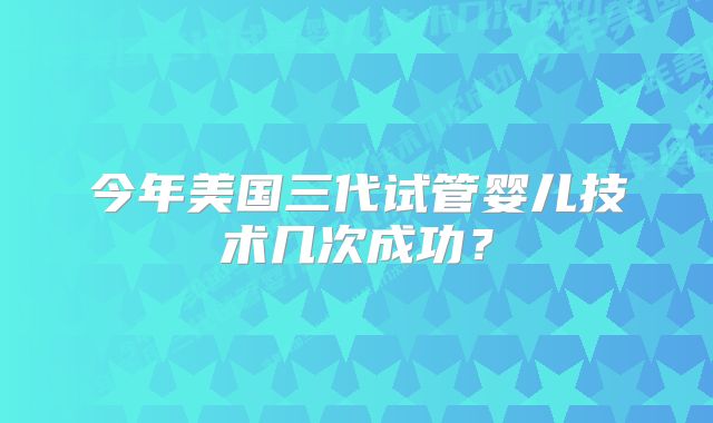 今年美国三代试管婴儿技术几次成功?